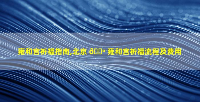 雍和宫祈福指南,北京 🌺 雍和宫祈福流程及费用